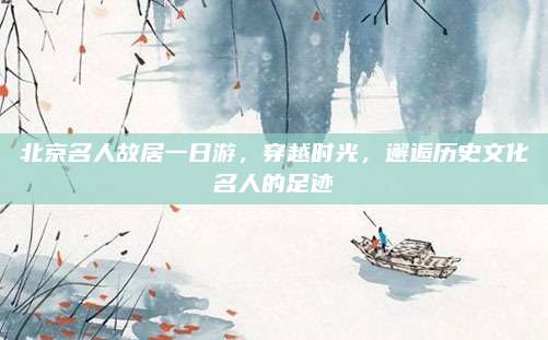 北京名人故居一日游，穿越时光，邂逅历史文化名人的足迹