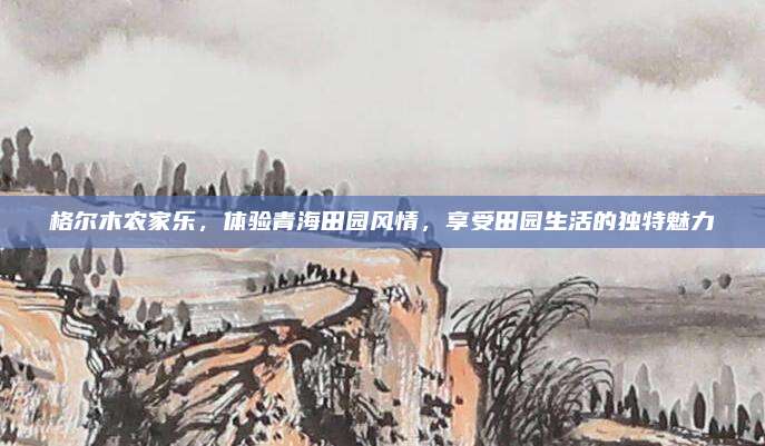 格尔木农家乐,体验青海田园风情,享受田园生活的独特魅力