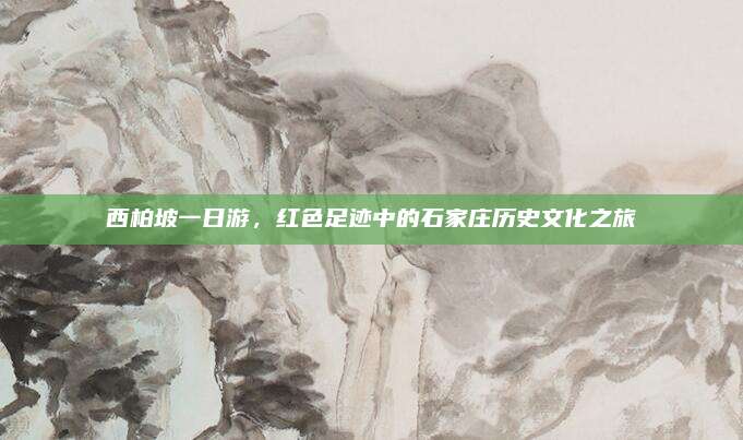 西柏坡一日游,红色足迹中的石家庄历史文化之旅