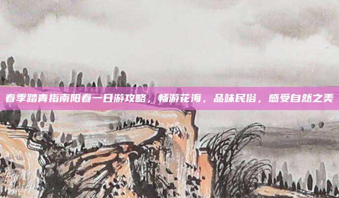 春季踏青指南阳春一日游攻略,畅游花海,品味民俗,感受自然之美