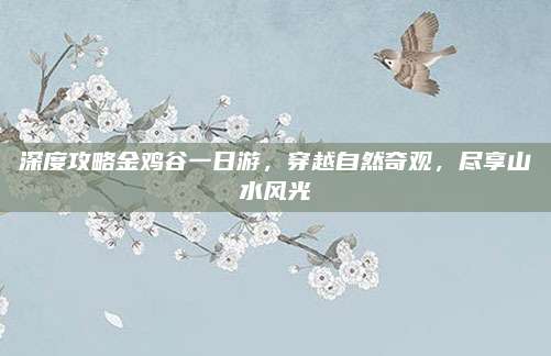 深度攻略金鸡谷一日游，穿越自然奇观，尽享山水风光