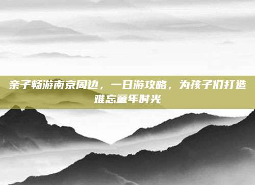 亲子畅游南京周边,一日游攻略,为孩子们打造难忘童年时光