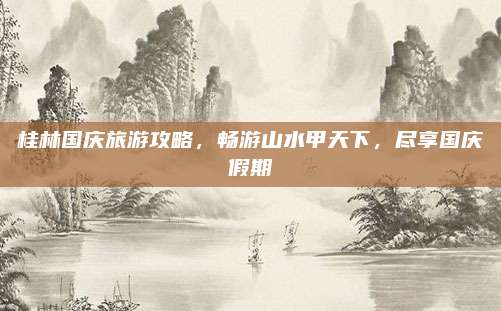 桂林国庆旅游攻略，畅游山水甲天下，尽享国庆假期