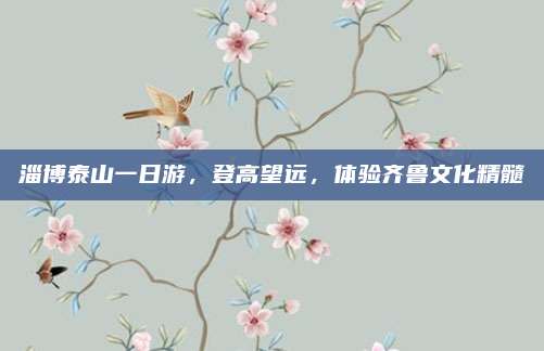 淄博泰山一日游,登高望远,体验齐鲁文化精髓