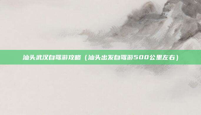 汕头武汉自驾游攻略（汕头出发自驾游500公里左右）