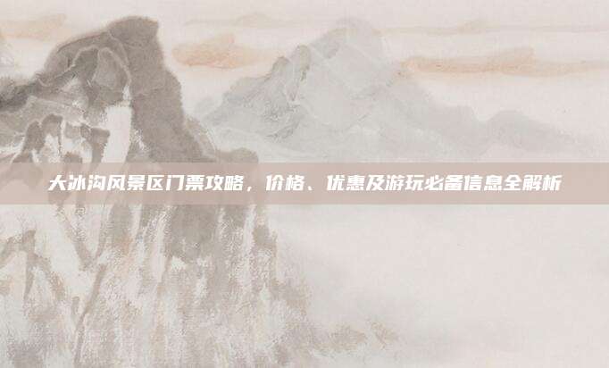 大冰沟风景区门票攻略，价格、优惠及游玩必备信息全解析