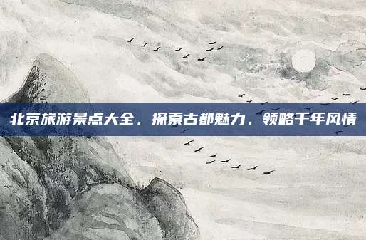 北京旅游景点大全，探索古都魅力，领略千年风情