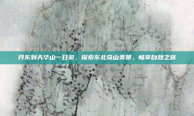 丹东到天华山一日游，探索东北奇山美景，畅享自然之旅
