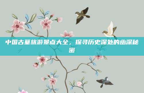 中国古墓旅游景点大全，探寻历史深处的幽深秘密