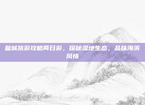 盐城旅游攻略两日游，探秘湿地生态，品味海滨风情