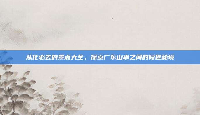从化必去的景点大全，探索广东山水之间的隐世秘境