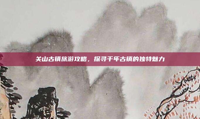 关山古镇旅游攻略，探寻千年古镇的独特魅力