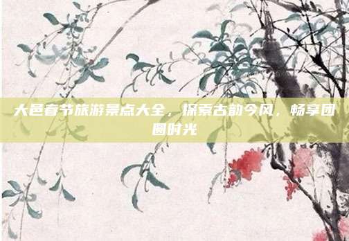 大邑春节旅游景点大全，探索古韵今风，畅享团圆时光