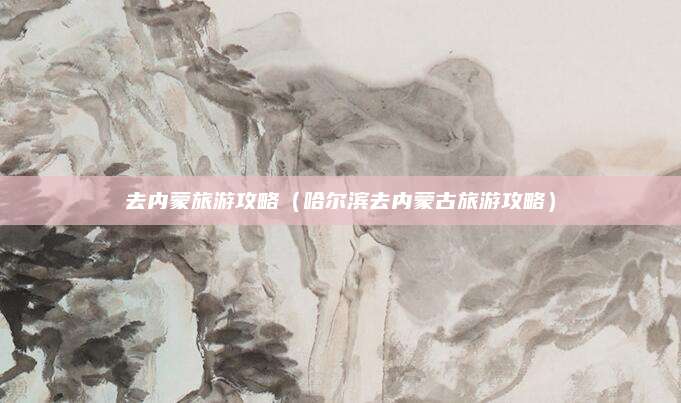 去内蒙旅游攻略(哈尔滨去内蒙古旅游攻略)