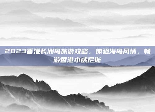 2023香港长洲岛旅游攻略，体验海岛风情，畅游香港小威尼斯