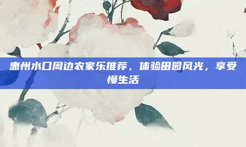 惠州水口周边农家乐推荐，体验田园风光，享受慢生活