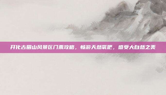 开化古田山风景区门票攻略，畅游天然氧吧，感受大自然之美