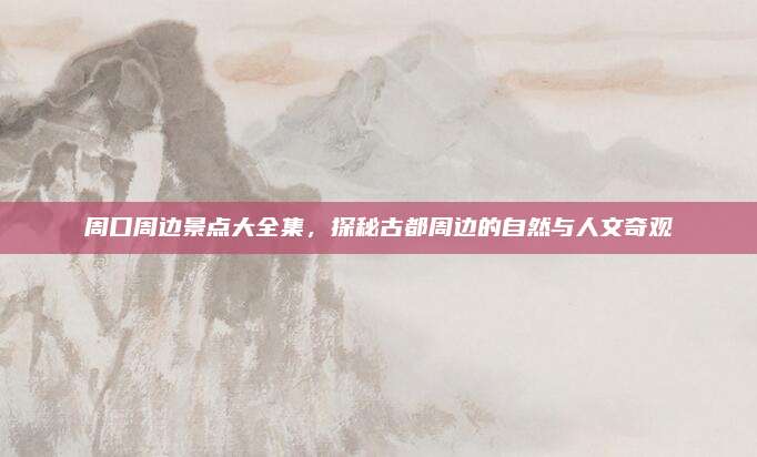 周口周边景点大全集，探秘古都周边的自然与人文奇观