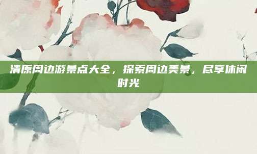 清原周边游景点大全,探索周边美景,尽享休闲时光