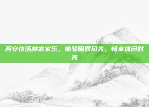 西安快活林农家乐,体验田园风光,畅享休闲时光