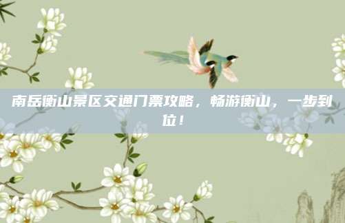 南岳衡山景区交通门票攻略，畅游衡山，一步到位！