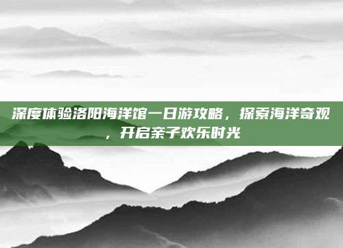 深度体验洛阳海洋馆一日游攻略,探索海洋奇观,开启亲子欢乐时光