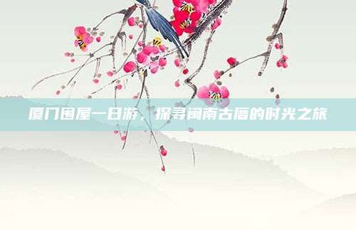 厦门围屋一日游,探寻闽南古厝的时光之旅