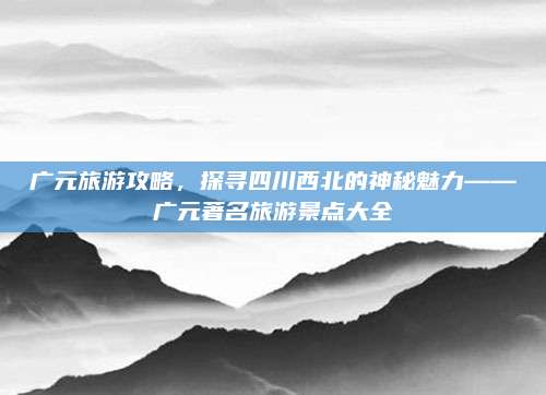 广元旅游攻略,探寻四川西北的神秘魅力——广元著名旅游景点大全
