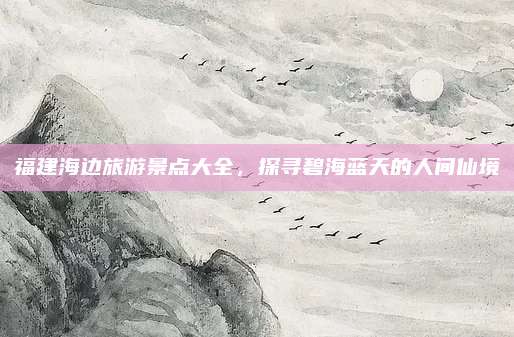 福建海边旅游景点大全,探寻碧海蓝天的人间仙境