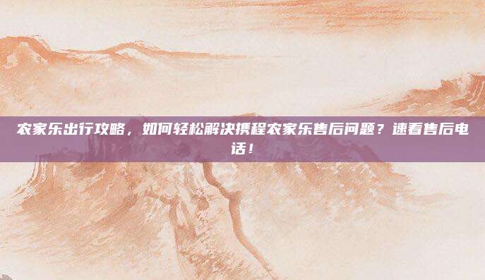 农家乐出行攻略,如何轻松解决携程农家乐售后问题?速看售后电话!
