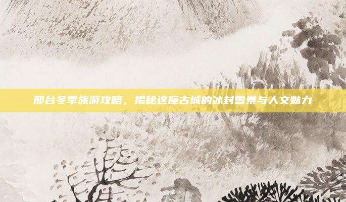 邢台冬季旅游攻略,揭秘这座古城的冰封雪景与人文魅力
