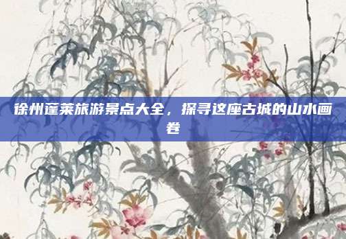 徐州蓬莱旅游景点大全,探寻这座古城的山水画卷
