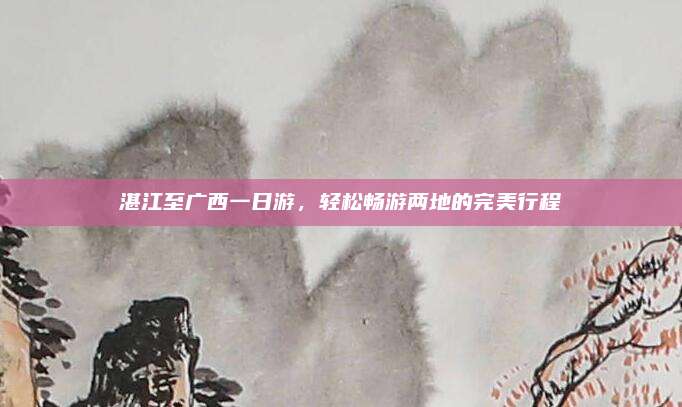 湛江至广西一日游,轻松畅游两地的完美行程