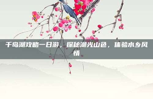 千岛湖攻略一日游,探秘湖光山色,体验水乡风情