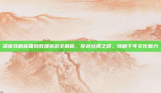 深度攻略新疆到敦煌旅游全解析,穿越丝绸之路,领略千年文化魅力