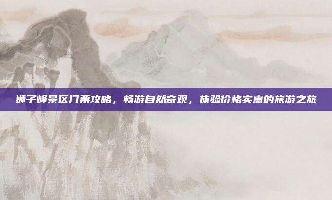 狮子峰景区门票攻略,畅游自然奇观,体验价格实惠的旅游之旅