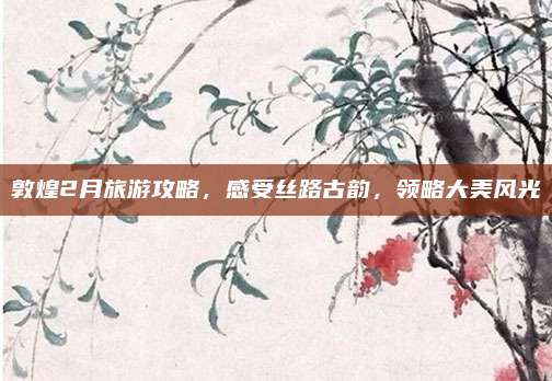 敦煌2月旅游攻略，感受丝路古韵，领略大美风光