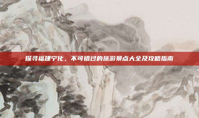 探寻福建宁化，不可错过的旅游景点大全及攻略指南