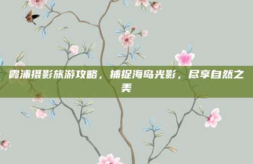 霞浦摄影旅游攻略，捕捉海岛光影，尽享自然之美