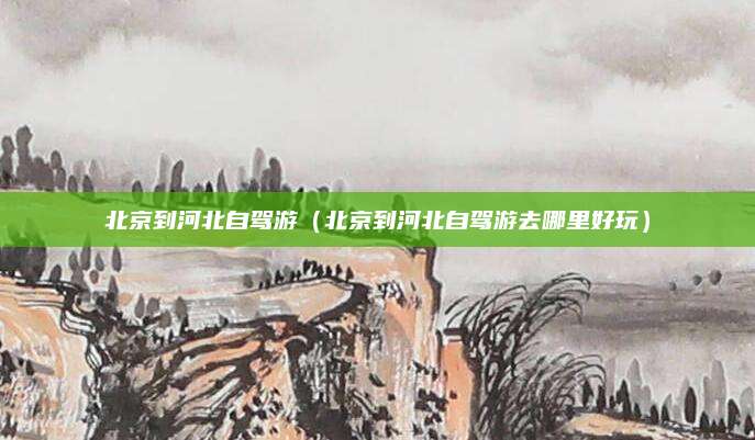 北京到河北自驾游（北京到河北自驾游去哪里好玩）