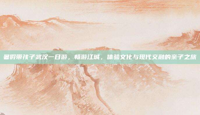 暑假带孩子武汉一日游,畅游江城,体验文化与现代交融的亲子之旅