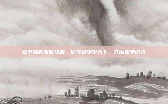 春节桂林旅游攻略,探寻山水甲天下,共度佳节时光