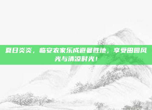 夏日炎炎，临安农家乐成避暑胜地，享受田园风光与清凉时光！