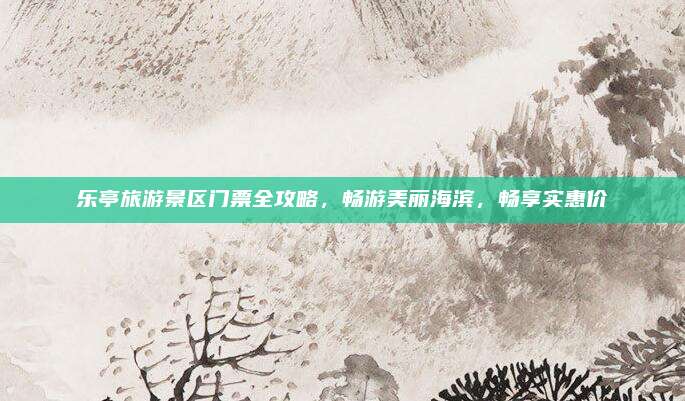 乐亭旅游景区门票全攻略,畅游美丽海滨,畅享实惠价