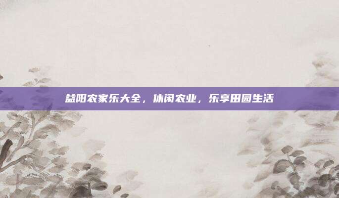 益阳农家乐大全，休闲农业，乐享田园生活