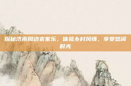 探秘济南周边农家乐,体验乡村风情,享受悠闲时光