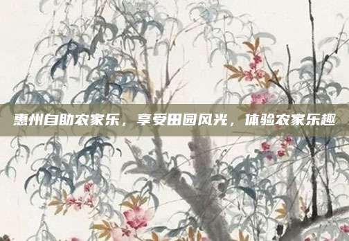 惠州自助农家乐，享受田园风光，体验农家乐趣