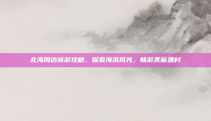 北海周边旅游攻略，探索海滨风光，畅游美丽渔村
