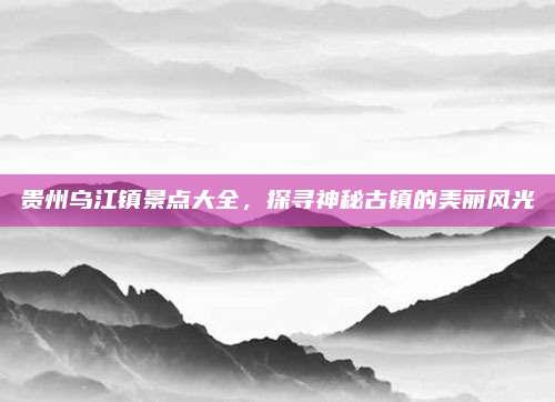 贵州乌江镇景点大全,探寻神秘古镇的美丽风光