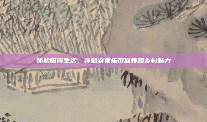 体验田园生活,祥和农家乐带你领略乡村魅力
